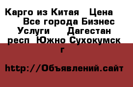 Карго из Китая › Цена ­ 100 - Все города Бизнес » Услуги   . Дагестан респ.,Южно-Сухокумск г.